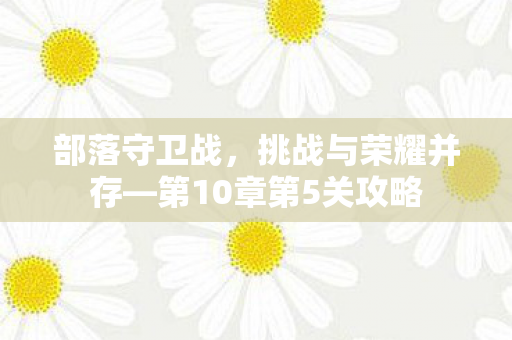 部落守卫战,挑战与荣耀并存—第10章第5关攻略 部落守卫战,挑战与荣耀并存—第10章第5关攻略