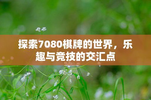 探索7080棋牌的世界,乐趣与竞技的交汇点 探索7080棋牌的世界,乐趣与竞技的交汇点