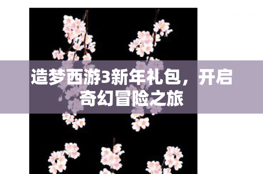 造梦西游3新年礼包，开启奇幻冒险之旅