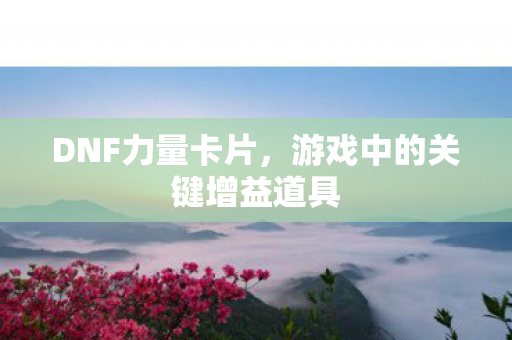 DNF力量卡片,游戏中的关键增益道具 DNF力量卡片,游戏中的关键增益道具