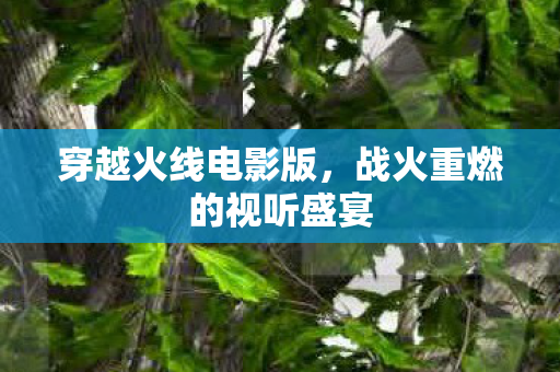 穿越火线电影版,战火重燃的视听盛宴 穿越火线电影版,战火重燃的视听盛宴