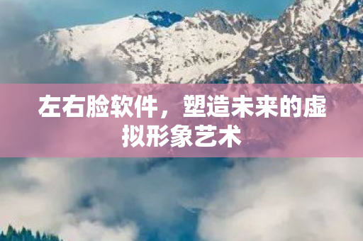 左右脸软件,塑造未来的虚拟形象艺术 左右脸软件,塑造未来的虚拟形象艺术