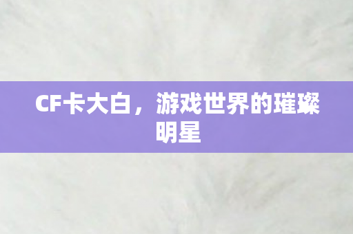 CF卡大白,游戏世界的璀璨明星 CF卡大白,游戏世界的璀璨明星