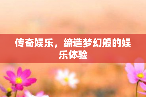 传奇娱乐,缔造梦幻般的娱乐体验 传奇娱乐,缔造梦幻般的娱乐体验