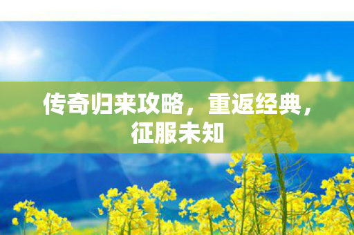 传奇归来攻略,重返经典,征服未知 传奇归来攻略,重返经典,征服未知