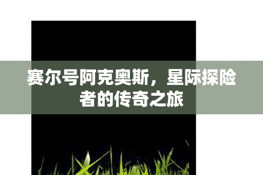 赛尔号阿克奥斯,星际探险者的传奇之旅 赛尔号阿克奥斯,星际探险者的传奇之旅