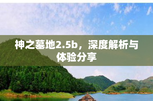 神之墓地2.5b,深度解析与体验分享 神之墓地2.5b,深度解析与体验分享