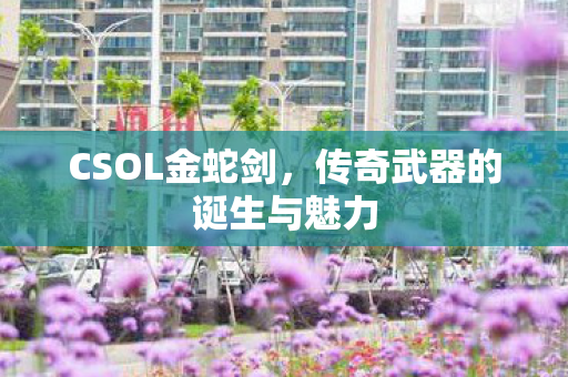 CSOL金蛇剑,传奇武器的诞生与魅力 CSOL金蛇剑,传奇武器的诞生与魅力