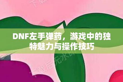DNF左手弹药,游戏中的独特魅力与操作技巧 DNF左手弹药,游戏中的独特魅力与操作技巧