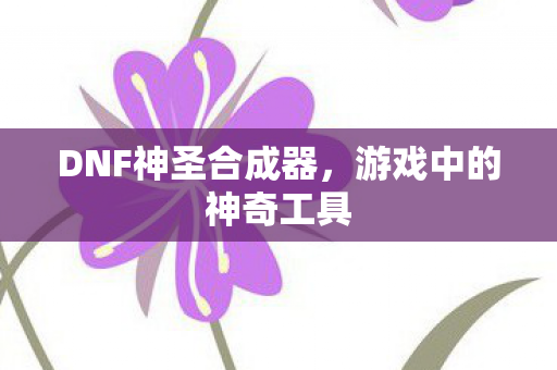 DNF神圣合成器,游戏中的神奇工具 DNF神圣合成器,游戏中的神奇工具