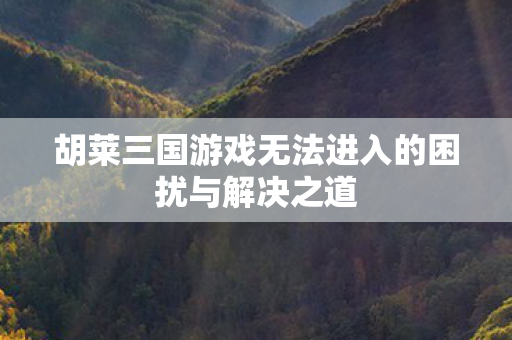 胡莱三国游戏无法进入的困扰与解决之道 胡莱三国游戏无法进入的困扰与解决之道