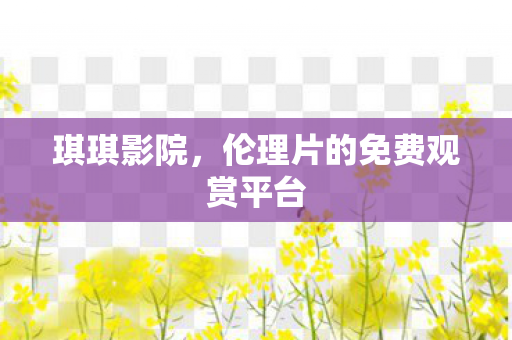 琪琪影院,伦理片的免费观赏平台 琪琪影院,伦理片的免费观赏平台