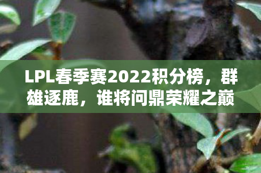 LPL春季赛2022积分榜,群雄逐鹿,谁将问鼎荣耀之巅 LPL春季赛2022积分榜,群雄逐鹿,谁将问鼎荣耀之巅