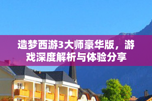 造梦西游3大师豪华版，游戏深度解析与体验分享