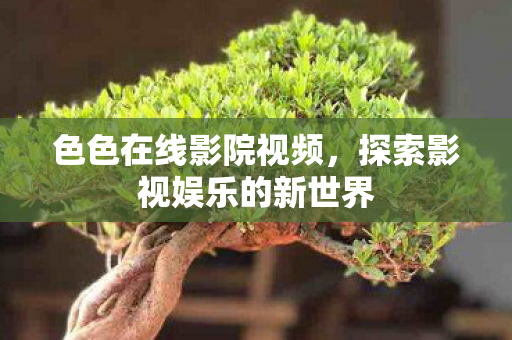 色色在线影院视频,探索影视娱乐的新世界 色色在线影院视频,探索影视娱乐的新世界