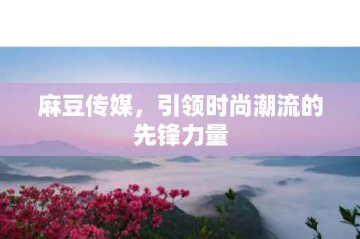 麻豆传媒,引领时尚潮流的先锋力量 麻豆传媒,引领时尚潮流的先锋力量