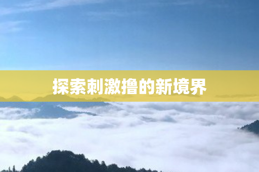 探索刺激撸的新境界 探索刺激撸的新境界