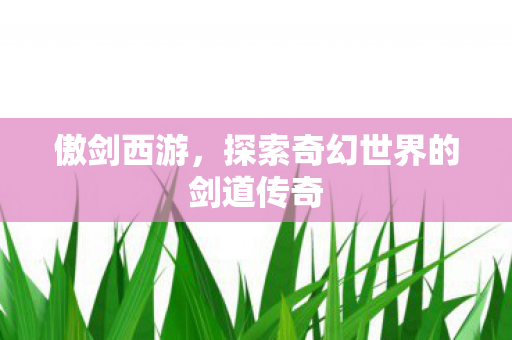 傲剑西游,探索奇幻世界的剑道传奇 傲剑西游,探索奇幻世界的剑道传奇