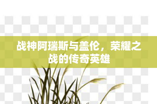 战神阿瑞斯与盖伦,荣耀之战的传奇英雄 战神阿瑞斯与盖伦,荣耀之战的传奇英雄