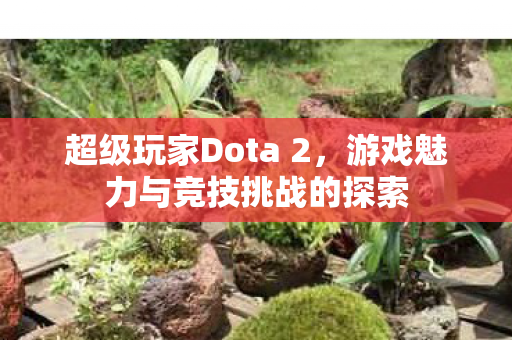 超级玩家Dota 2,游戏魅力与竞技挑战的探索 超级玩家Dota 2,游戏魅力与竞技挑战的探索