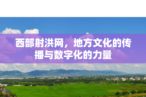 西部射洪网,地方文化的传播与数字化的力量 西部射洪网,地方文化的传播与数字化的力量