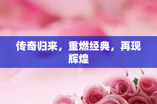传奇归来,重燃经典,再现辉煌 传奇归来,重燃经典,再现辉煌