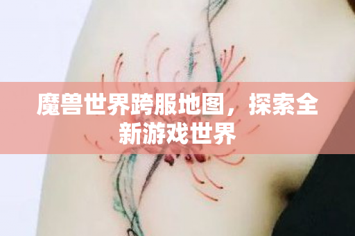 魔兽世界跨服地图,探索全新游戏世界 魔兽世界跨服地图,探索全新游戏世界