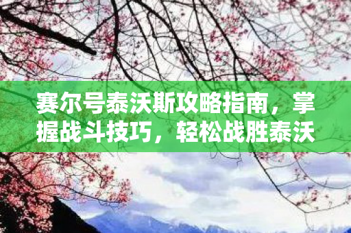 赛尔号泰沃斯攻略指南,掌握战斗技巧,轻松战胜泰沃斯 赛尔号泰沃斯攻略指南,掌握战斗技巧,轻松战胜泰沃斯