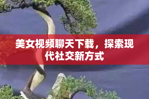 美女视频聊天下载,探索现代社交新方式 美女视频聊天下载,探索现代社交新方式