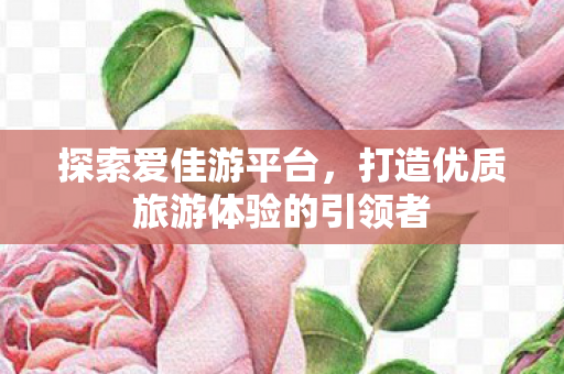 探索爱佳游平台,打造优质旅游体验的引领者 探索爱佳游平台,打造优质旅游体验的引领者