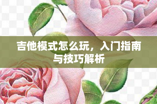 吉他模式怎么玩，入门指南与技巧解析