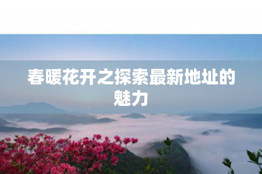 春暖花开之探索最新地址的魅力 春暖花开之探索最新地址的魅力