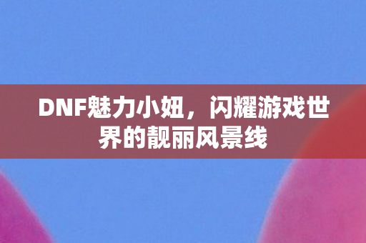 DNF魅力小妞,闪耀游戏世界的靓丽风景线 DNF魅力小妞,闪耀游戏世界的靓丽风景线