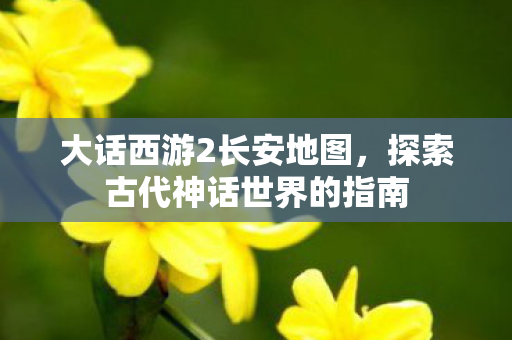大话西游2长安地图,探索古代神话世界的指南 大话西游2长安地图,探索古代神话世界的指南
