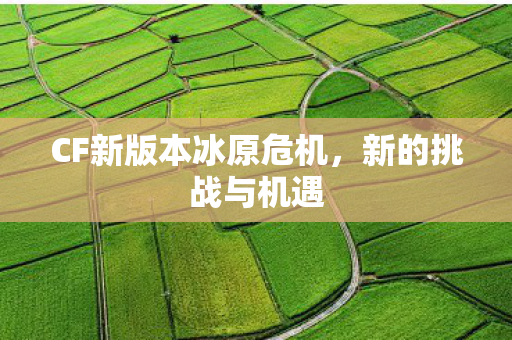 CF新版本冰原危机,新的挑战与机遇 CF新版本冰原危机,新的挑战与机遇