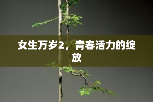 女生万岁2,青春活力的绽放 女生万岁2,青春活力的绽放