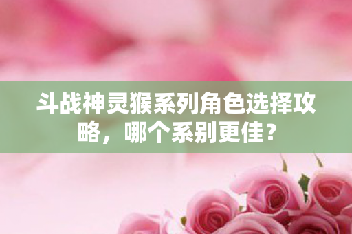 斗战神灵猴系列角色选择攻略,哪个系别更佳? 斗战神灵猴系列角色选择攻略,哪个系别更佳?