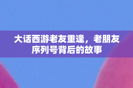 大话西游老友重逢,老朋友序列号背后的故事 大话西游老友重逢,老朋友序列号背后的故事