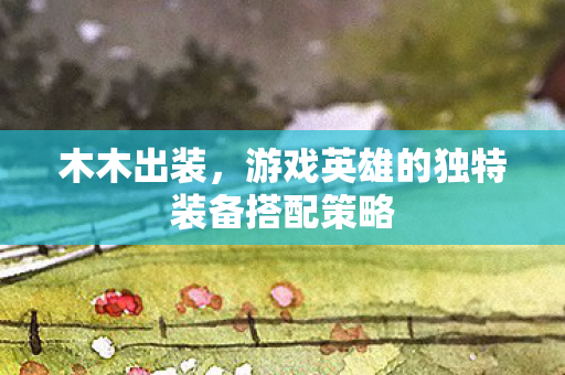木木出装,游戏英雄的独特装备搭配策略 木木出装,游戏英雄的独特装备搭配策略