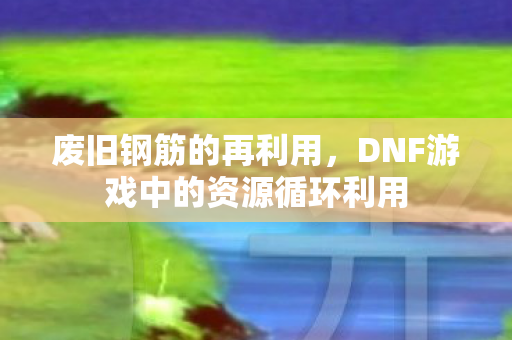 废旧钢筋的再利用,DNF游戏中的资源循环利用 废旧钢筋的再利用,DNF游戏中的资源循环利用