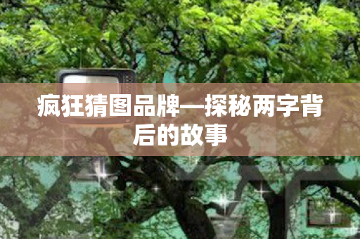 疯狂猜图品牌—探秘两字背后的故事 疯狂猜图品牌—探秘两字背后的故事