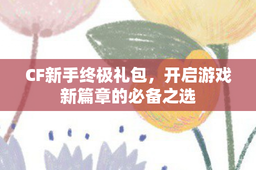 CF新手终极礼包,开启游戏新篇章的必备之选 CF新手终极礼包,开启游戏新篇章的必备之选