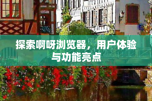 探索啊呀浏览器,用户体验与功能亮点 探索啊呀浏览器,用户体验与功能亮点