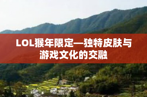 LOL猴年限定—独特皮肤与游戏文化的交融 LOL猴年限定—独特皮肤与游戏文化的交融