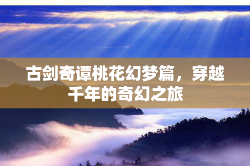 古剑奇谭桃花幻梦篇，穿越千年的奇幻之旅