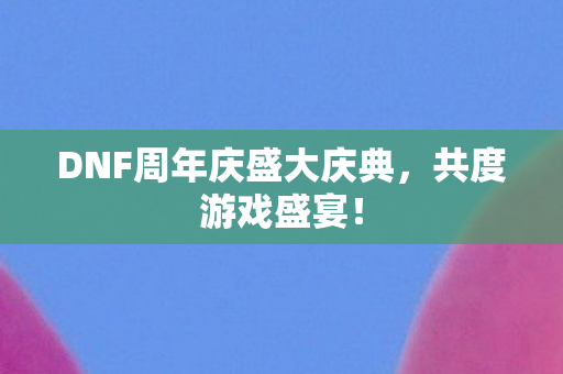 DNF周年庆盛大庆典,共度游戏盛宴! DNF周年庆盛大庆典,共度游戏盛宴!
