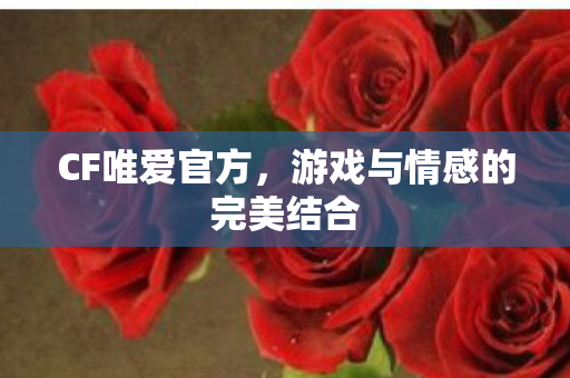 CF唯爱官方,游戏与情感的完美结合 CF唯爱官方,游戏与情感的完美结合