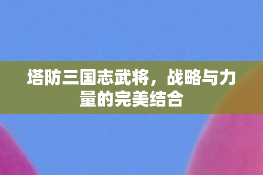 塔防三国志武将,战略与力量的完美结合 塔防三国志武将,战略与力量的完美结合