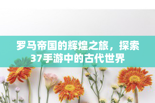 罗马帝国的辉煌之旅，探索37手游中的古代世界