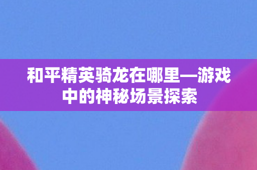 和平精英骑龙在哪里—游戏中的神秘场景探索 和平精英骑龙在哪里—游戏中的神秘场景探索